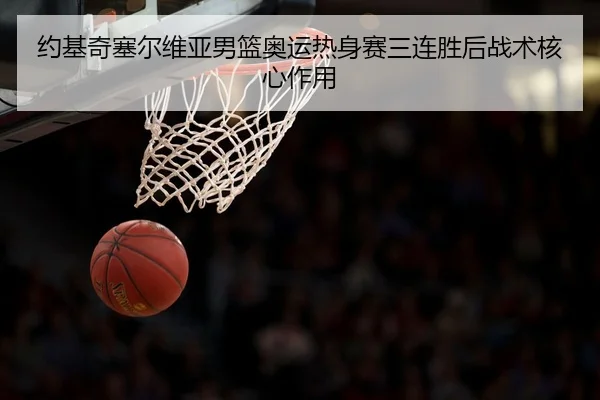 约基奇塞尔维亚男篮奥运热身赛三连胜后战术核心作用