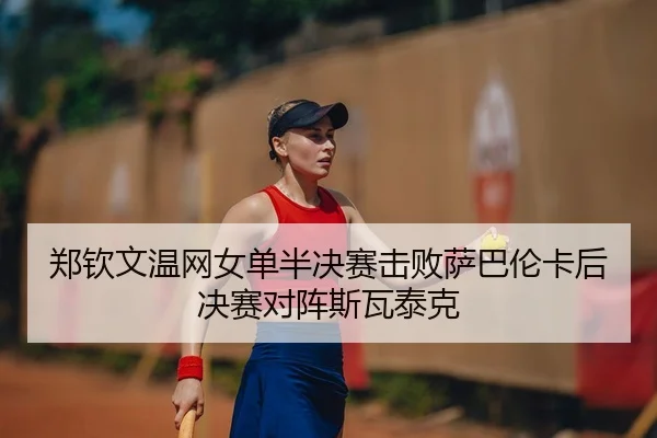 郑钦文温网女单半决赛击败萨巴伦卡后决赛对阵斯瓦泰克